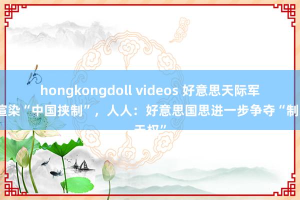 hongkongdoll videos 好意思天际军高官渲染“中国挟制”，人人：好意思国思进一步争夺“制天权”