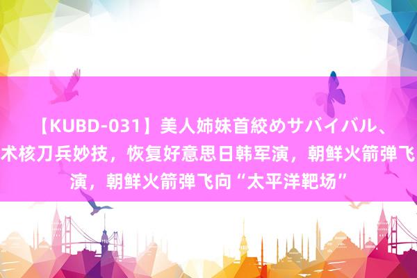 【KUBD-031】美人姉妹首絞めサバイバル、私生きる 展示战术核刀兵妙技，恢复好意思日韩军演，朝鲜火箭弹飞向“太平洋靶场”