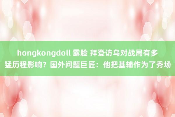 hongkongdoll 露脸 拜登访乌对战局有多猛历程影响？国外问题巨匠：他把基辅作为了秀场