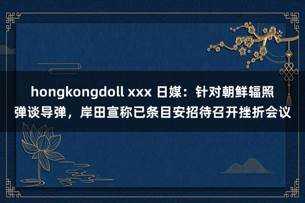 hongkongdoll xxx 日媒：针对朝鲜辐照弹谈导弹，岸田宣称已条目安招待召开挫折会议