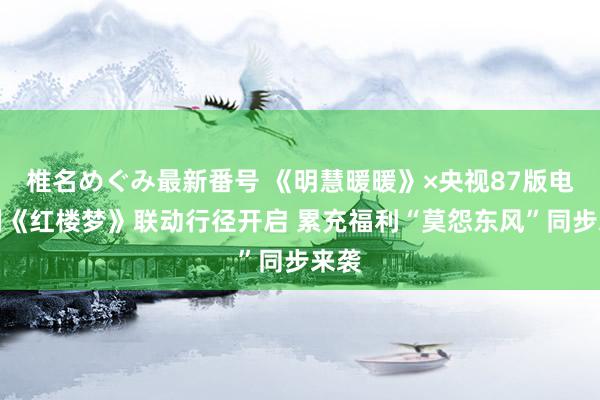 椎名めぐみ最新番号 《明慧暖暖》×央视87版电视剧《红楼梦》联动行径开启 累充福利“莫怨东风”同步来袭