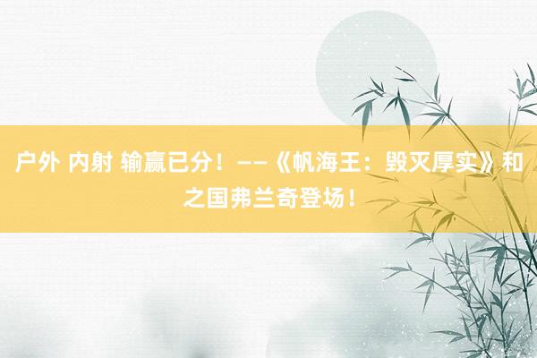 户外 内射 输赢已分！——《帆海王：毁灭厚实》和之国弗兰奇登场！