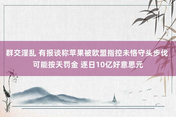 群交淫乱 有报谈称苹果被欧盟指控未恪守头步伐 可能按天罚金 逐日10亿好意思元