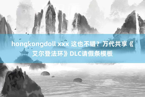 hongkongdoll xxx 这也不错？万代共享《艾尔登法环》DLC请假条模板