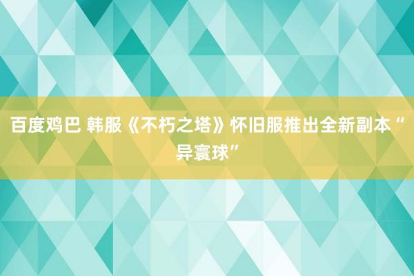 百度鸡巴 韩服《不朽之塔》怀旧服推出全新副本“异寰球”