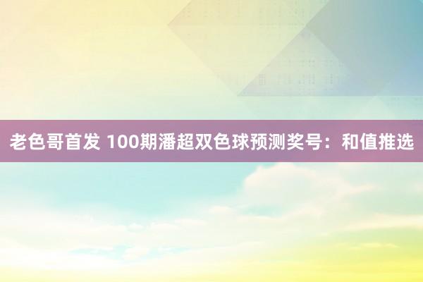 老色哥首发 100期潘超双色球预测奖号：和值推选