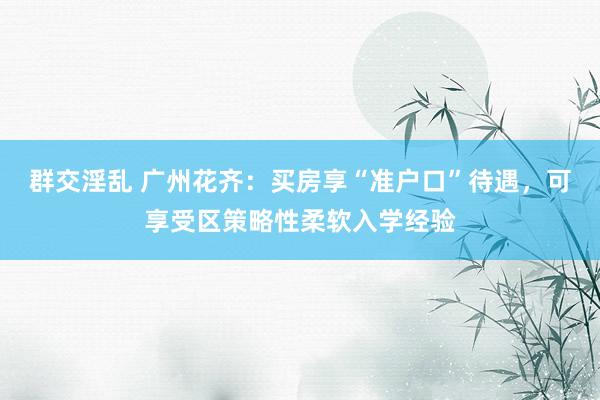 群交淫乱 广州花齐：买房享“准户口”待遇，可享受区策略性柔软入学经验