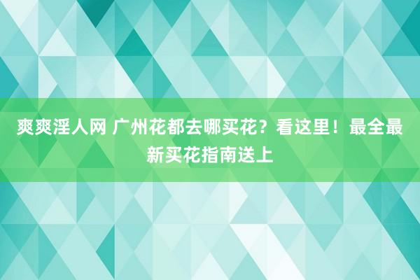 爽爽淫人网 广州花都去哪买花？看这里！最全最新买花指南送上