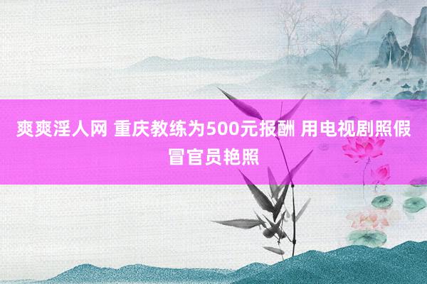 爽爽淫人网 重庆教练为500元报酬 用电视剧照假冒官员艳照