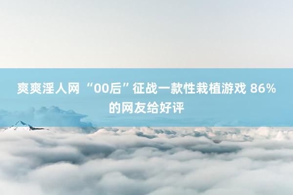 爽爽淫人网 “00后”征战一款性栽植游戏 86%的网友给好评