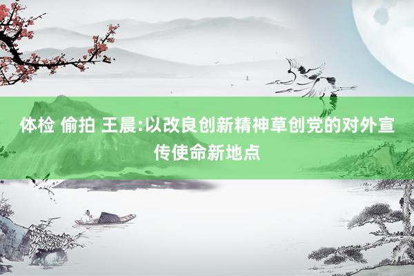 体检 偷拍 王晨:以改良创新精神草创党的对外宣传使命新地点