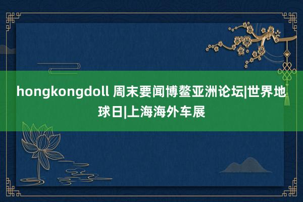 hongkongdoll 周末要闻博鳌亚洲论坛|世界地球日|上海海外车展