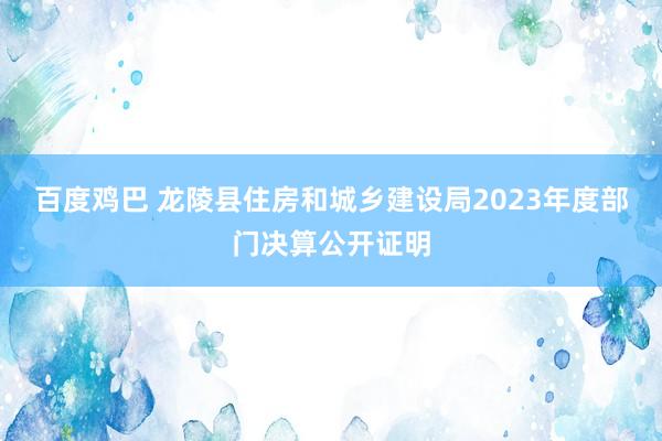 百度鸡巴 龙陵县住房和城乡建设局2023年度部门决算公开证明