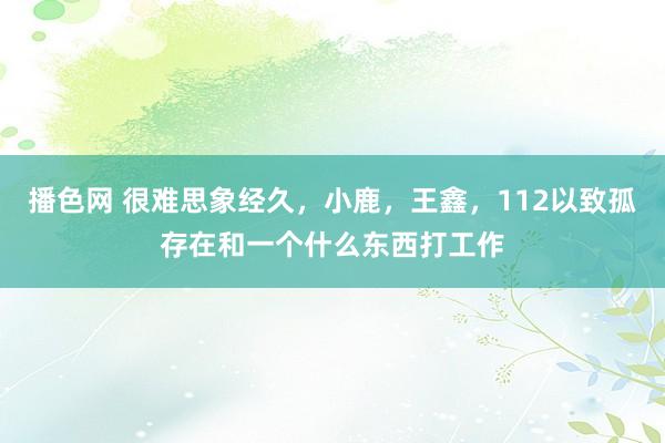 播色网 很难思象经久，小鹿，王鑫，112以致孤存在和一个什么东西打工作