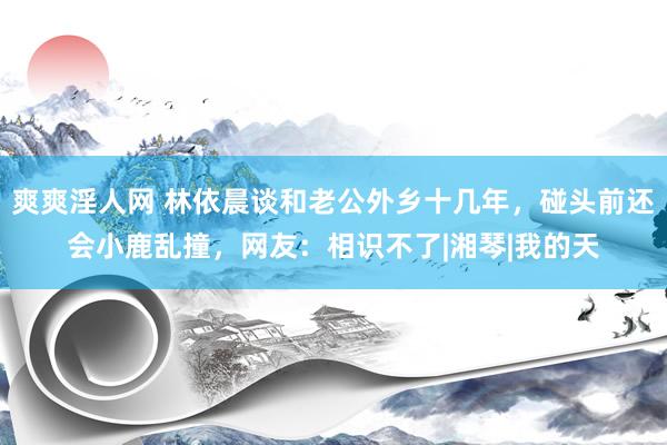 爽爽淫人网 林依晨谈和老公外乡十几年，碰头前还会小鹿乱撞，网友：相识不了|湘琴|我的天