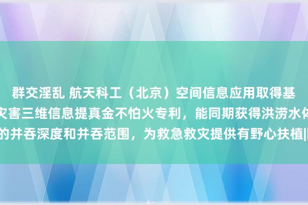 群交淫乱 航天科工（北京）空间信息应用取得基于国产高分卫星的洪涝灾害三维信息提真金不怕火专利，能同期获得洪涝水体的并吞深度和并吞范围，为救急救灾提供有野心扶植|降雨|遥感|中国航天科工集团