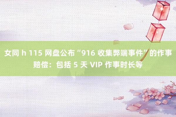 女同 h 115 网盘公布“916 收集弊端事件”的作事赔偿：包括 5 天 VIP 作事时长等