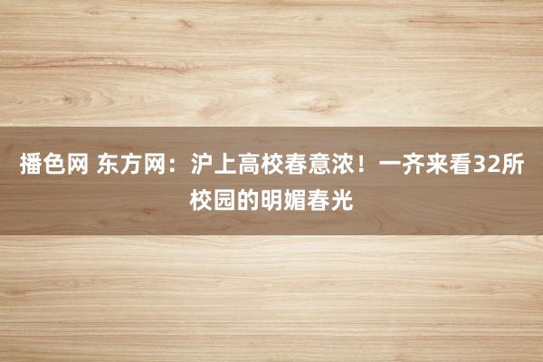 播色网 东方网：沪上高校春意浓！一齐来看32所校园的明媚春光