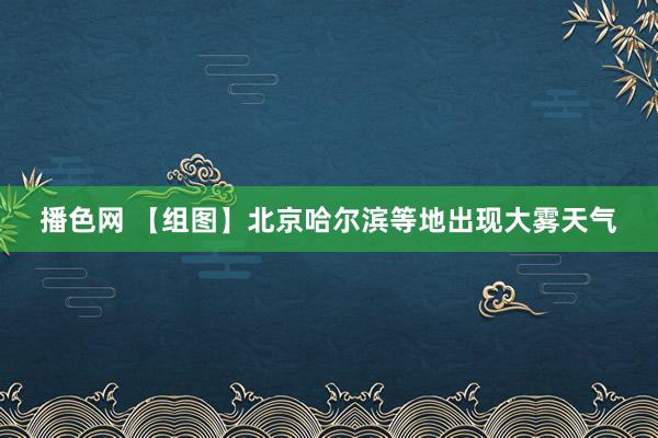 播色网 【组图】北京哈尔滨等地出现大雾天气