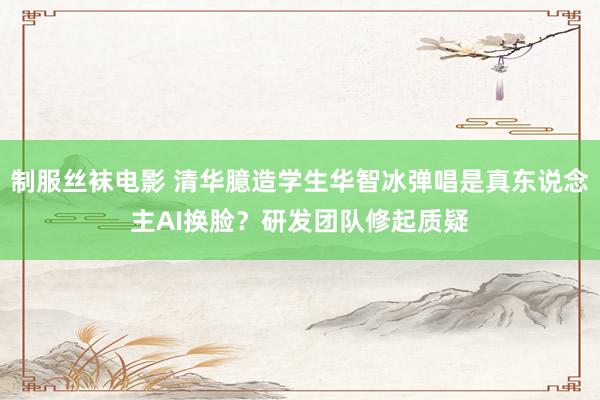 制服丝袜电影 清华臆造学生华智冰弹唱是真东说念主AI换脸？研发团队修起质疑