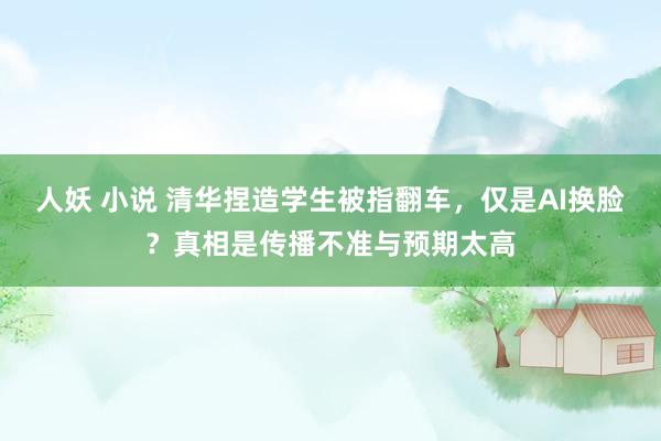 人妖 小说 清华捏造学生被指翻车，仅是AI换脸？真相是传播不准与预期太高