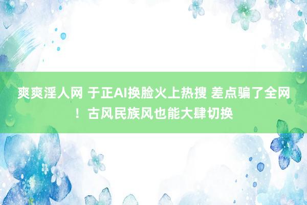 爽爽淫人网 于正AI换脸火上热搜 差点骗了全网！古风民族风也能大肆切换